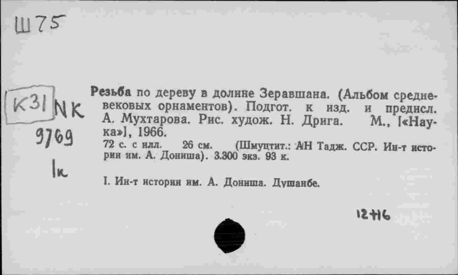 ﻿Ш7^
3/W
Резьба по дереву в долине Зеравшана. (Альбом средневековых орнаментов). Подгот. к изд. и предисл. А. Мухтарова. Рис. худож. Н. Дрига. М., [«Наука»], 1966.	'
72 с. с илл. 26 см. (Шмуцтит.: АН Тадж. ССР. Ин-т истории им. А. Дониша). 3.300 экз. 93 к.
I. Ин-т истории им. А. Дониша. Душанбе.
